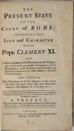 THE PRESENT STATE OF THE COURT OF ROME: Containing the Life and Character of the late Pope Clement XI. A Short Account of his Elevation to the Papacy, and of the most remarkable Occurences in his Pontificate; with the Lives and Characters of all the Cardinals who assisted at the last Conclave. And Likewise the Characters ofall the Ministers of the Court of Rome who have since that time been promoted to the Dignity of a Cardinal.