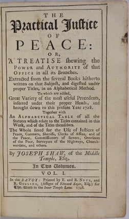 THE PRACTICAL JUSTICE OF PEACE: or, A Treatise shewing the Power and Authority of that Office in all its Branches. Extracted from the several Books hitherto written on that Subject, and digested under proper Titles, in an Alphabetical Method. To which are added, Great Variety of the most useful Precedents, inserted under their proper Heads, and brought down to this present Year 1728. Together with an Alphabetical Table of all the Statutes which relate to the Titles contained in this Work, and of the Titles themselves. The Whole fitted for the Use of Justices of Peace, Coroners, Sheriffs, Clerks of Assize, and of the Peace, Commissioners of Sewers, Overseers of the Poor, Surveyors of Highways, Churchwardens, and others. In Two Volumes.
