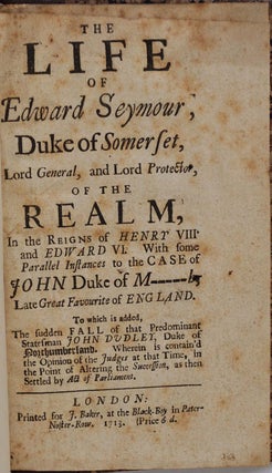 THE LIFE OF EDWARD SEYMOUR, Duke of Somerset, Lord General, and Lord Protector, of the Realm, In the reigns of Henry VIII and Edward VI. With some parallel instances to the case of John Duke of M-----h, late great favourite of England. To which is added, the sudden fall of that predominant statesman John Dudley, Duke of Northumberland. Wherein is contain'd the Opinion of the Judges at that Time, in the Point of Altering the Succession, as then Settled by Act of Parliament.