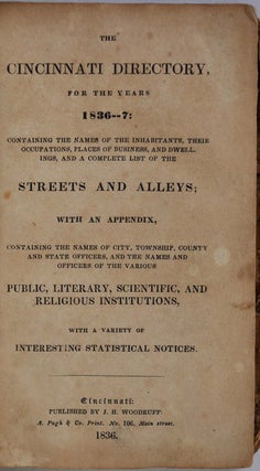 THE CINCINNATI DIRECTORY, For the Years 1836-7: Containing the Names of the Inhabitants, Their Occupations, Places of Business, and Dwellings, and a Complete List of the Streets and Alleys: with an Appendix, Containing the Names of the City, Township, County and State Officers, and the Names and Officers of the Various Public, Literary, Scientific, and Religious Institutions, with a Variety of Interesting Statistical Notices.