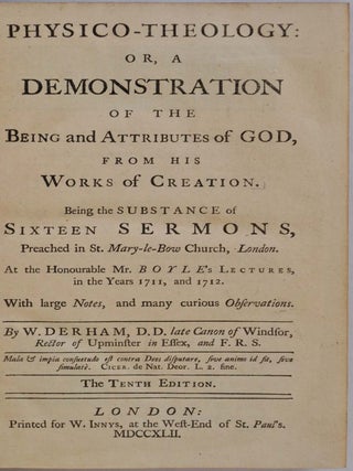 PHYSICO-THEOLOGY: Or, A Demonstration of the Being and Attributes of God, From his Works of Creation. Being the Substance of Sixteen Sermons Preached in St. Mary-le-Bow Church, London. At the Honourable Mr. Boyle's Lectures, in the Years 1711, and 1712. With large Notes, and many curious Observations.