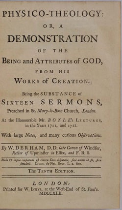 PHYSICO-THEOLOGY: Or, A Demonstration of the Being and Attributes of God, From his Works of Creation. Being the Substance of Sixteen Sermons Preached in St. Mary-le-Bow Church, London. At the Honourable Mr. Boyle's Lectures, in the Years 1711, and 1712. With large Notes, and many curious Observations.